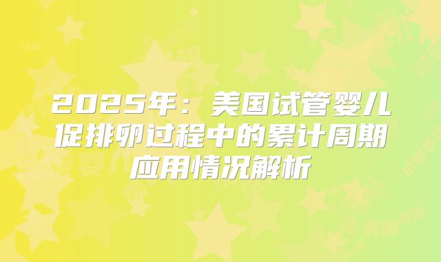 2025年:美国试管婴儿促排卵过程中的累计周期应用情况解析