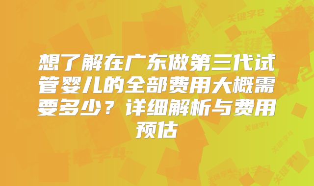想了解在广东做第三代试管婴儿的全部费用大概需要多少?详细解析与费用预估