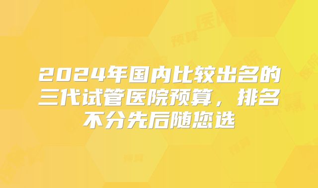 2024年国内比较出名的三代试管医院预算，排名不分先后随您选
