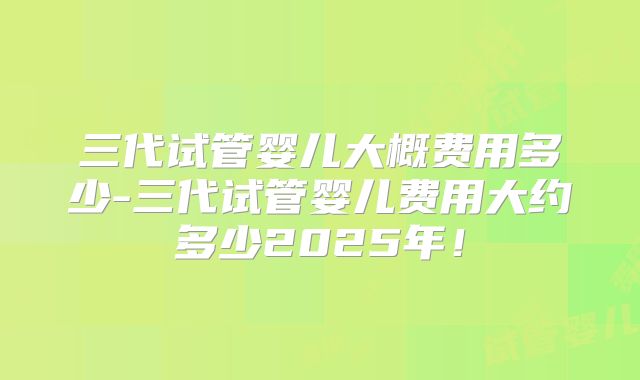 三代试管婴儿大概费用多少-三代试管婴儿费用大约多少2025年！