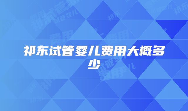 祁东试管婴儿费用大概多少