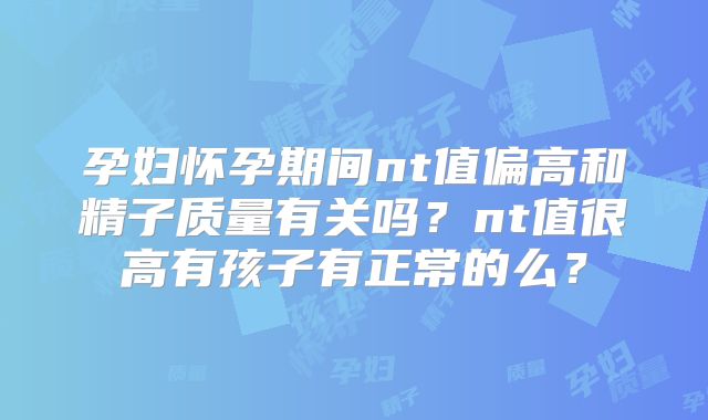 孕妇怀孕期间nt值偏高和精子质量有关吗？nt值很高有孩子有正常的么？