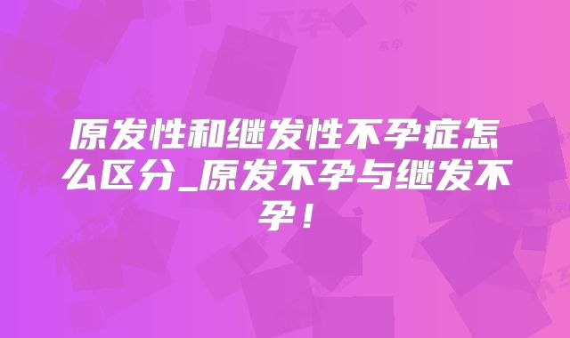 原发性和继发性不孕症怎么区分_原发不孕与继发不孕！