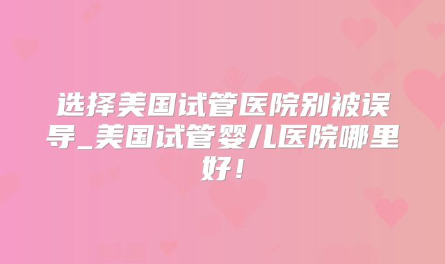 选择美国试管医院别被误导_美国试管婴儿医院哪里好!