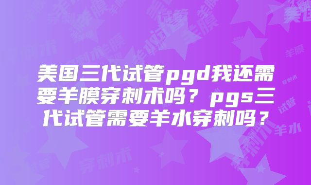 美国三代试管pgd我还需要羊膜穿刺术吗？pgs三代试管需要羊水穿刺吗？