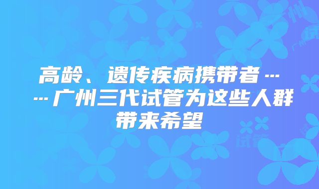 高龄、遗传疾病携带者……广州三代试管为这些人群带来希望