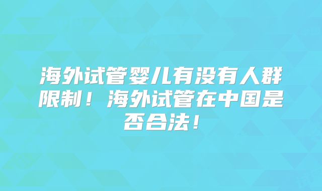 海外试管婴儿有没有人群限制！海外试管在中国是否合法！