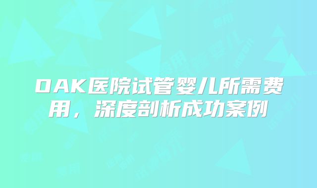 OAK医院试管婴儿所需费用，深度剖析成功案例