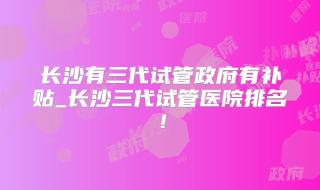 长沙有三代试管政府有补贴_长沙三代试管医院排名！