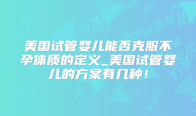 美国试管婴儿能否克服不孕体质的定义_美国试管婴儿的方案有几种！