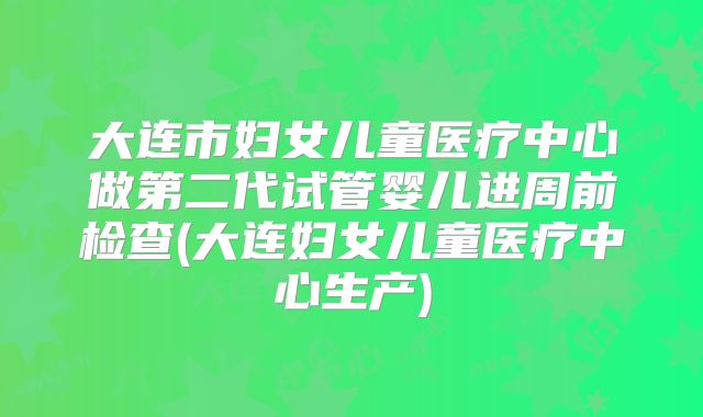 大连市妇女儿童医疗中心做第二代试管婴儿进周前检查(大连妇女儿童医疗中心生产)