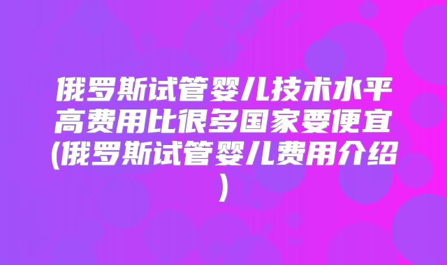 俄罗斯试管婴儿技术水平高费用比很多国家要便宜(俄罗斯试管婴儿费用介绍)