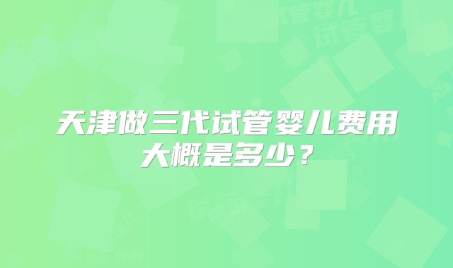 天津做三代试管婴儿费用大概是多少？