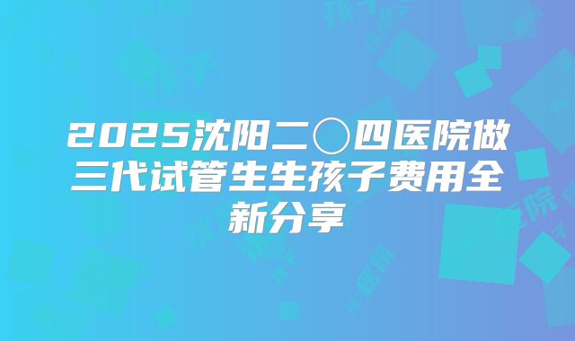 2025沈阳二〇四医院做三代试管生生孩子费用全新分享