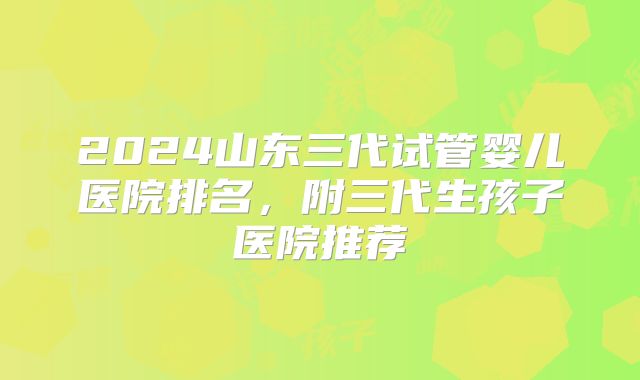 2024山东三代试管婴儿医院排名，附三代生孩子医院推荐