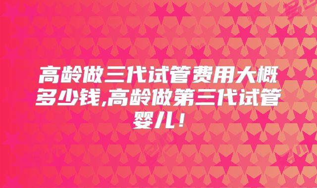 高龄做三代试管费用大概多少钱,高龄做第三代试管婴儿！