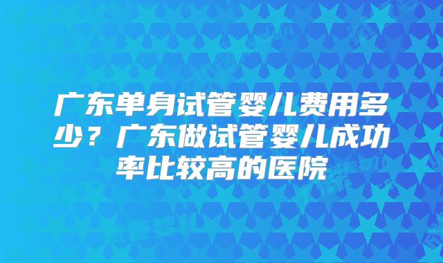 广东单身试管婴儿费用多少?广东做试管婴儿成功率比较高的医院