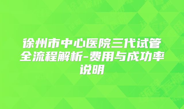 徐州市中心医院三代试管全流程解析-费用与成功率说明