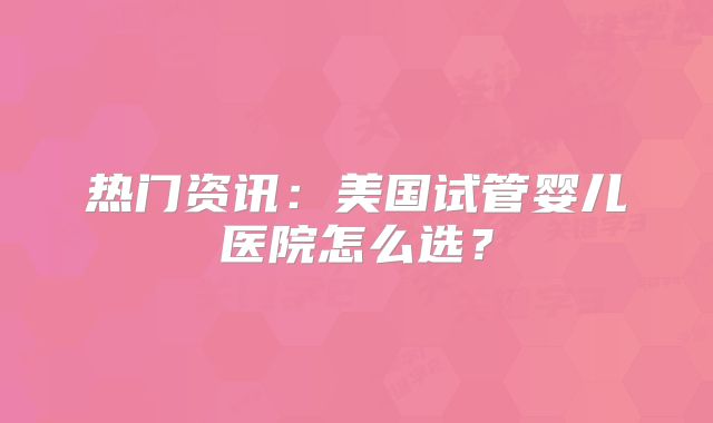热门资讯：美国试管婴儿医院怎么选？