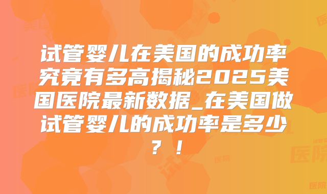试管婴儿在美国的成功率究竟有多高揭秘2025美国医院最新数据_在美国做试管婴儿的成功率是多少？！