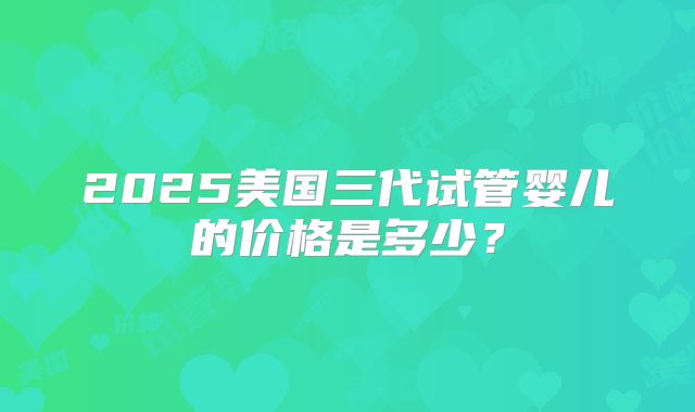 2025美国三代试管婴儿的价格是多少？
