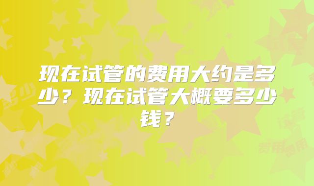 现在试管的费用大约是多少？现在试管大概要多少钱？