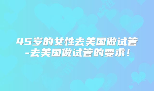 45岁的女性去美国做试管-去美国做试管的要求！
