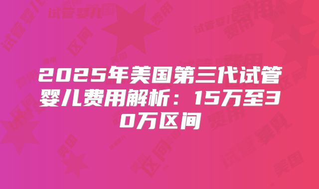 2025年美国第三代试管婴儿费用解析:15万至30万区间