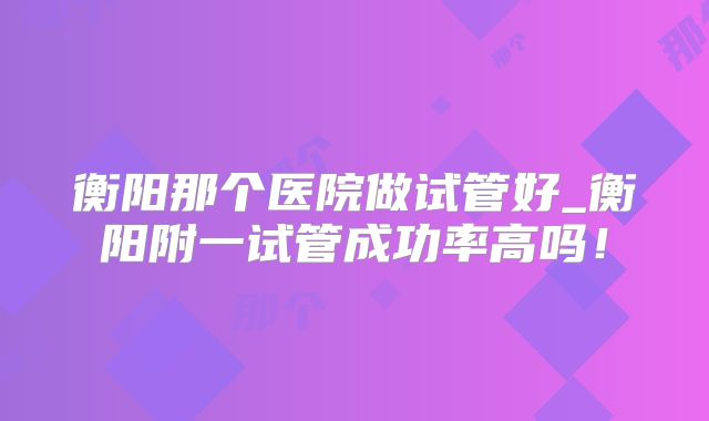 衡阳那个医院做试管好_衡阳附一试管成功率高吗！