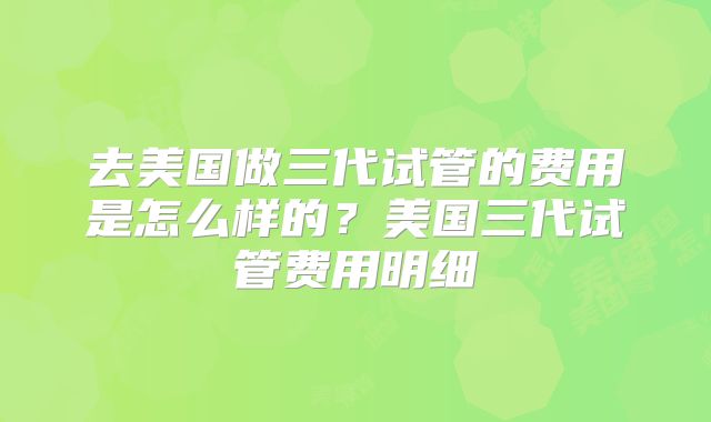 去美国做三代试管的费用是怎么样的？美国三代试管费用明细