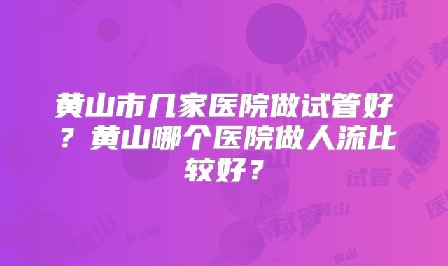黄山市几家医院做试管好？黄山哪个医院做人流比较好？