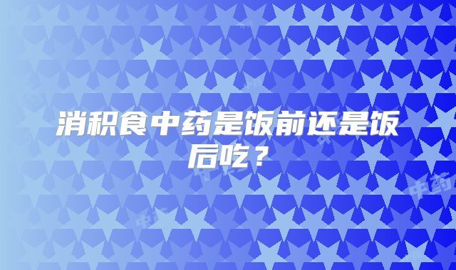 消积食中药是饭前还是饭后吃？