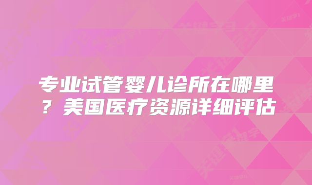 专业试管婴儿诊所在哪里？美国医疗资源详细评估