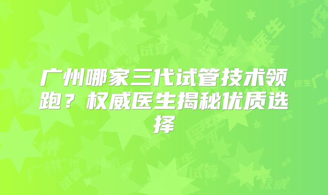 广州哪家三代试管技术领跑？权威医生揭秘优质选择