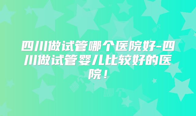 四川做试管哪个医院好-四川做试管婴儿比较好的医院！