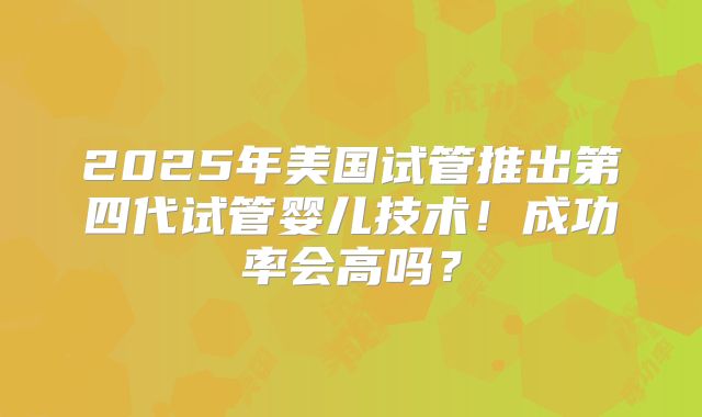 2025年美国试管推出第四代试管婴儿技术!成功率会高吗?