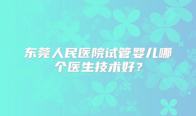 东莞人民医院试管婴儿哪个医生技术好？