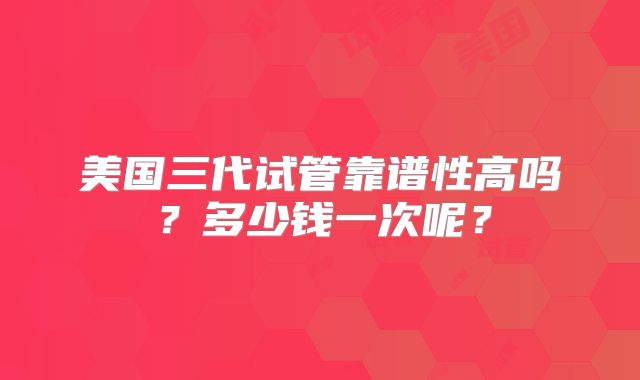 美国三代试管靠谱性高吗？多少钱一次呢？