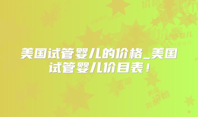 美国试管婴儿的价格_美国试管婴儿价目表！