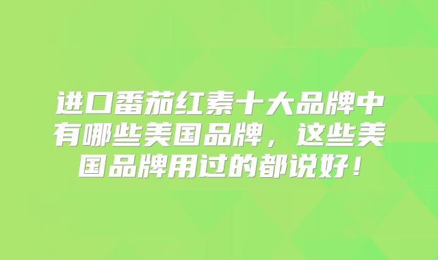 进口番茄红素十大品牌中有哪些美国品牌,这些美国品牌用过的都说好!