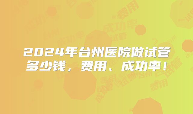 2024年台州医院做试管多少钱,费用、成功率!