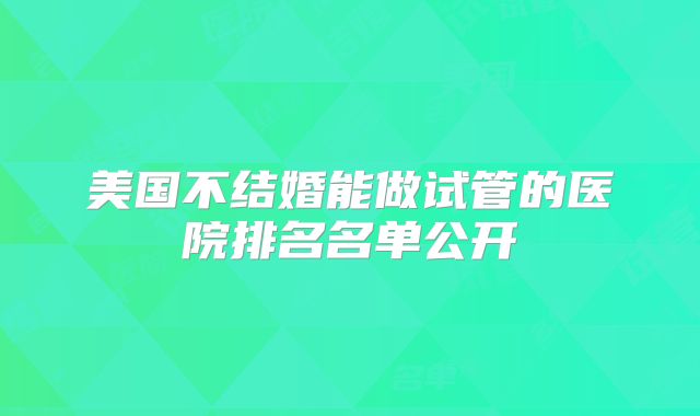 美国不结婚能做试管的医院排名名单公开