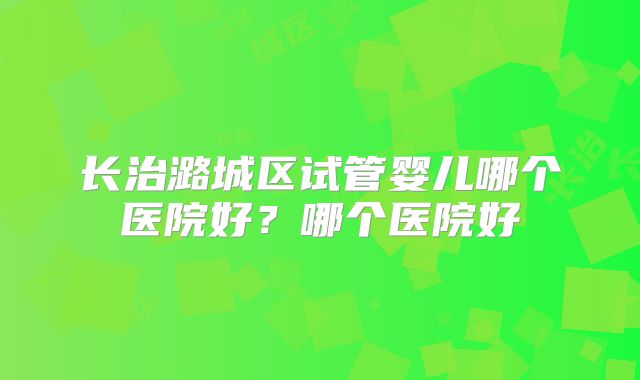 长治潞城区试管婴儿哪个医院好？哪个医院好