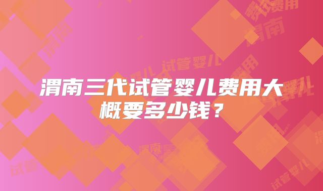 渭南三代试管婴儿费用大概要多少钱？