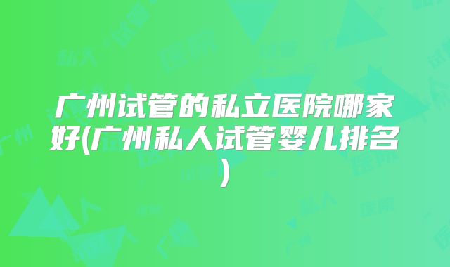 广州试管的私立医院哪家好(广州私人试管婴儿排名)