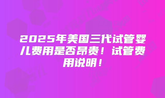 2025年美国三代试管婴儿费用是否昂贵！试管费用说明！