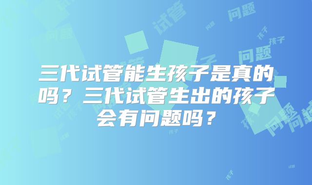 三代试管能生孩子是真的吗？三代试管生出的孩子会有问题吗？