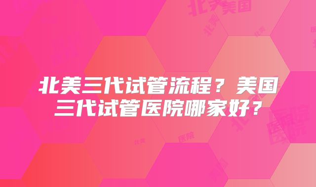 北美三代试管流程?美国三代试管医院哪家好?