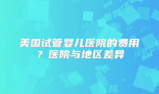 美国试管婴儿医院的费用？医院与地区差异