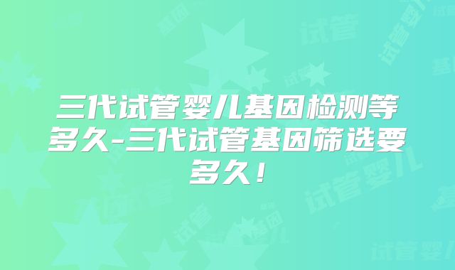 三代试管婴儿基因检测等多久-三代试管基因筛选要多久！